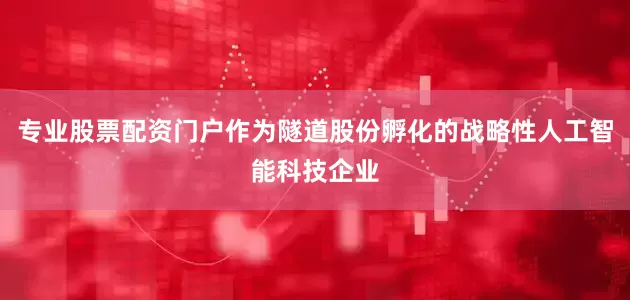 专业股票配资门户作为隧道股份孵化的战略性人工智能科技企业