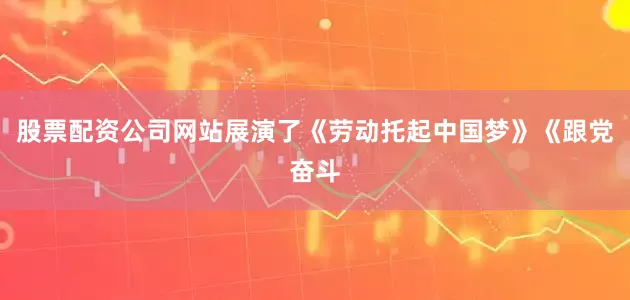 股票配资公司网站展演了《劳动托起中国梦》《跟党奋斗