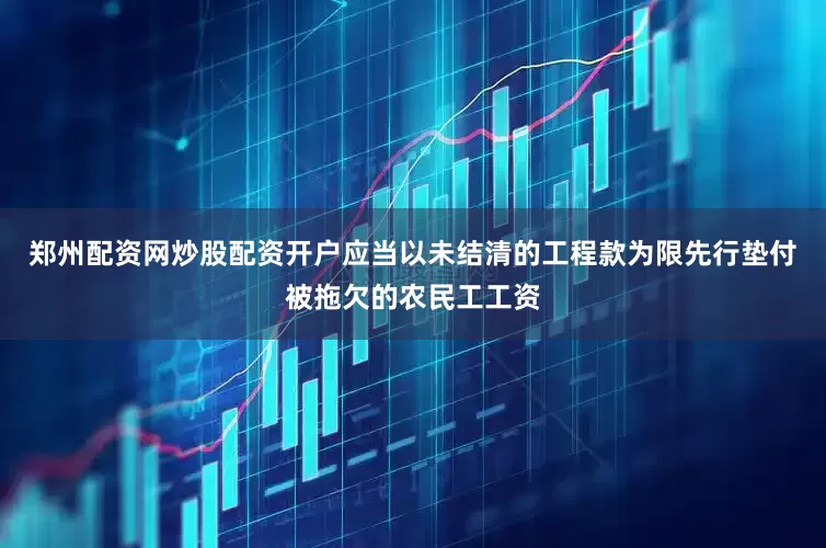 郑州配资网炒股配资开户应当以未结清的工程款为限先行垫付被拖欠的农民工工资