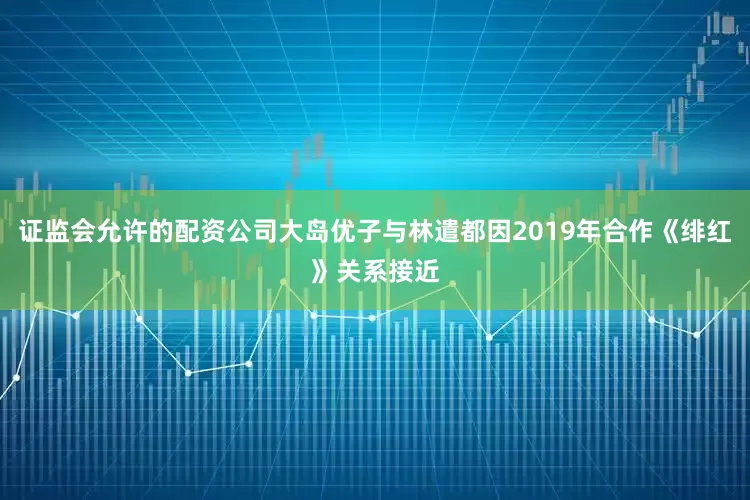 证监会允许的配资公司大岛优子与林遣都因2019年合作《绯红》关系接近