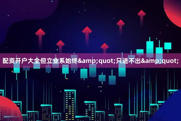配资开户大全但立业系始终&quot;只进不出&quot;