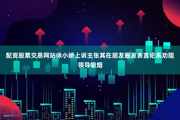配资股票交易网站徐小娇上诉主张其在朋友圈发表言论系劝阻领导吸烟