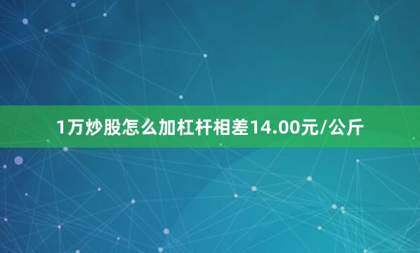 1万炒股怎么加杠杆相差14.00元/公斤