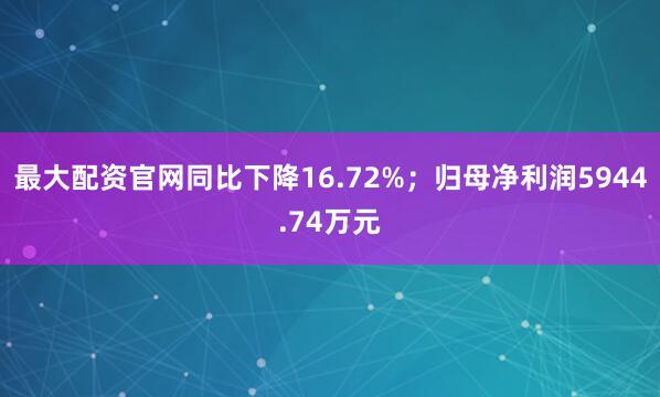 最大配资官网同比下降16.72%；归母净利润5944.74万元