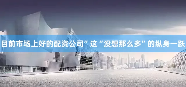 目前市场上好的配资公司”这“没想那么多”的纵身一跃