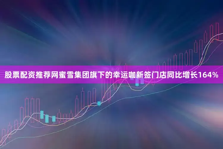 股票配资推荐网蜜雪集团旗下的幸运咖新签门店同比增长164%