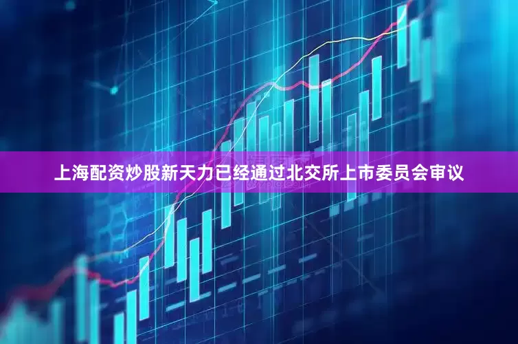 上海配资炒股新天力已经通过北交所上市委员会审议