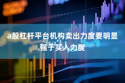 a股杠杆平台机构卖出力度要明显强于买入力度
