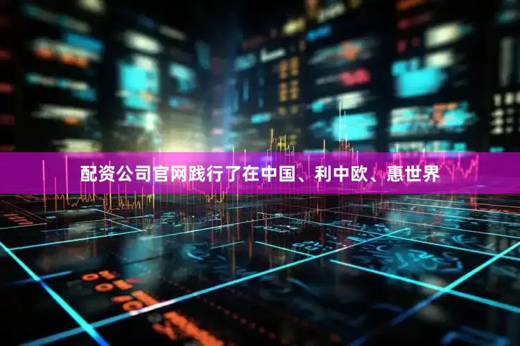 配资公司官网践行了在中国、利中欧、惠世界
